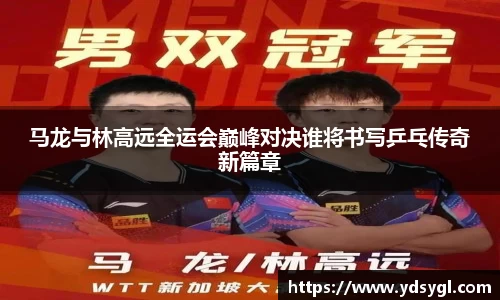 马龙与林高远全运会巅峰对决谁将书写乒乓传奇新篇章