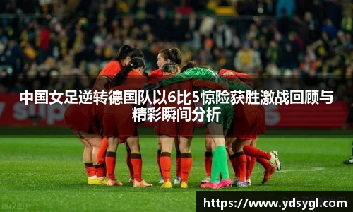中国女足逆转德国队以6比5惊险获胜激战回顾与精彩瞬间分析