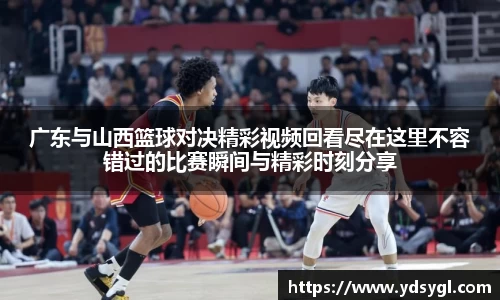 广东与山西篮球对决精彩视频回看尽在这里不容错过的比赛瞬间与精彩时刻分享