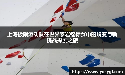 上海极限运动队在世界攀岩锦标赛中的蜕变与新挑战探索之旅