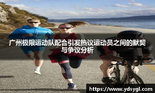 广州极限运动队配合引发热议运动员之间的默契与争议分析