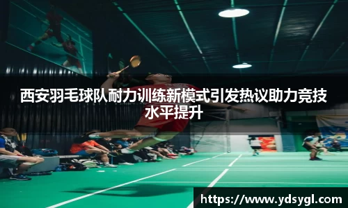 西安羽毛球队耐力训练新模式引发热议助力竞技水平提升